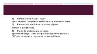 1) Para fijar una placa al hueso.
2)Para ejercer compresión estática entre elementos óseos.
3) Para adosar, mediante rondanas, tejidos
blandos a planos óseos.
4) Punto de anclaje para cerclajes.
5)Punto de apoyo transitorio para reducción de fracturas
6) Punto de apoyo a implantes intramedulares.
 
