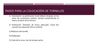 PASOS PARA LA COLOCACIÓN DE TORNILLOS
1) Orientación: La perforación inicial deberá dirigirse, en los
casos de compresión estática, siempre perpendicular al
trazo y al plano de la fractura.
2) Perforación: Diámetro de broca adecuado. Canal liso
cuando sea requerido. Broca cortante.
3) Medición del tornillo.
4) Avellanado
5) Corte de la rosca. Uso de terraja macho.
 