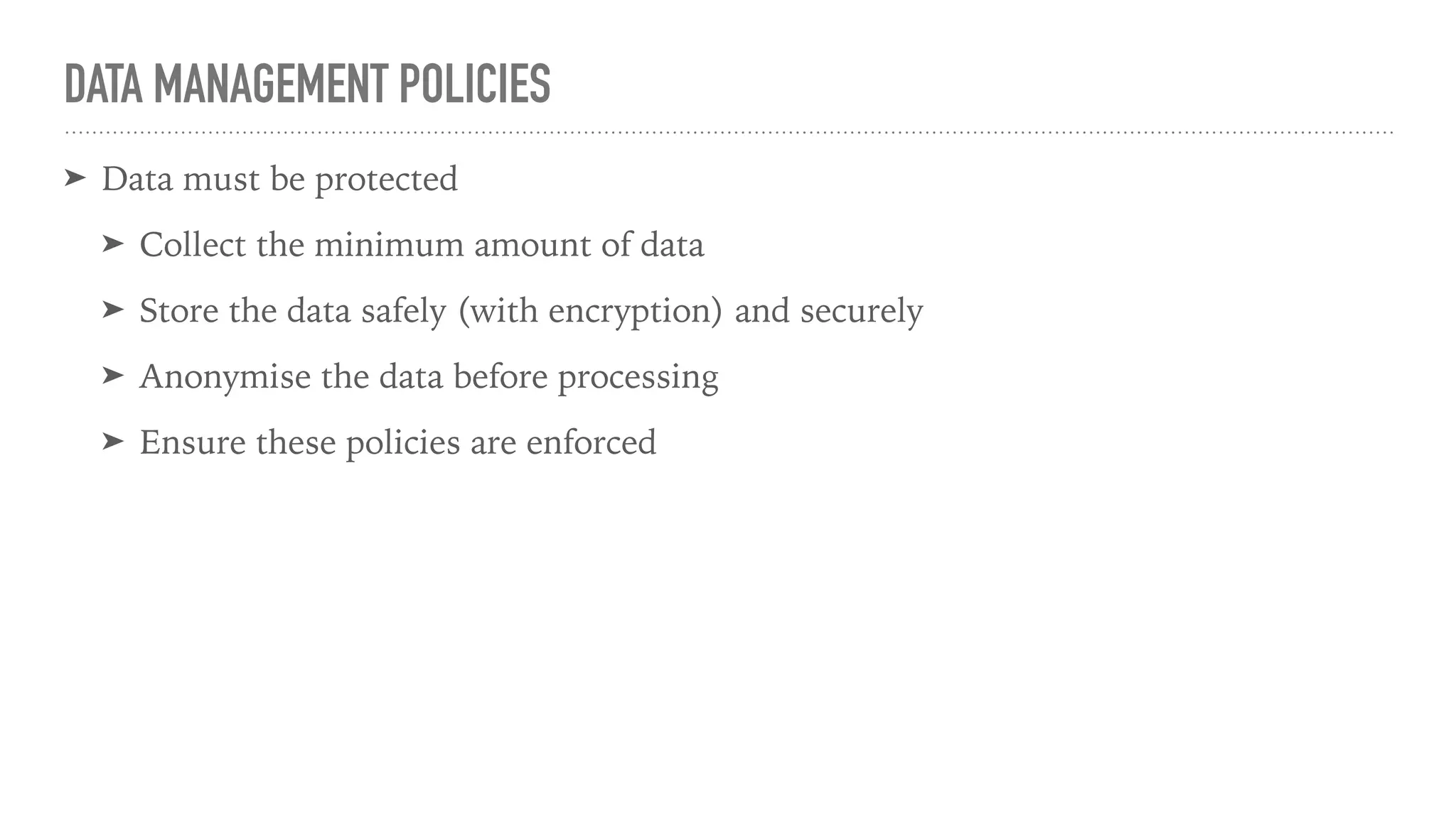 DATA MANAGEMENT POLICIES
➤ Data must be protected
➤ Collect the minimum amount of data
➤ Store the data safely (with encryption) and securely
➤ Anonymise the data before processing
➤ Ensure these policies are enforced
 