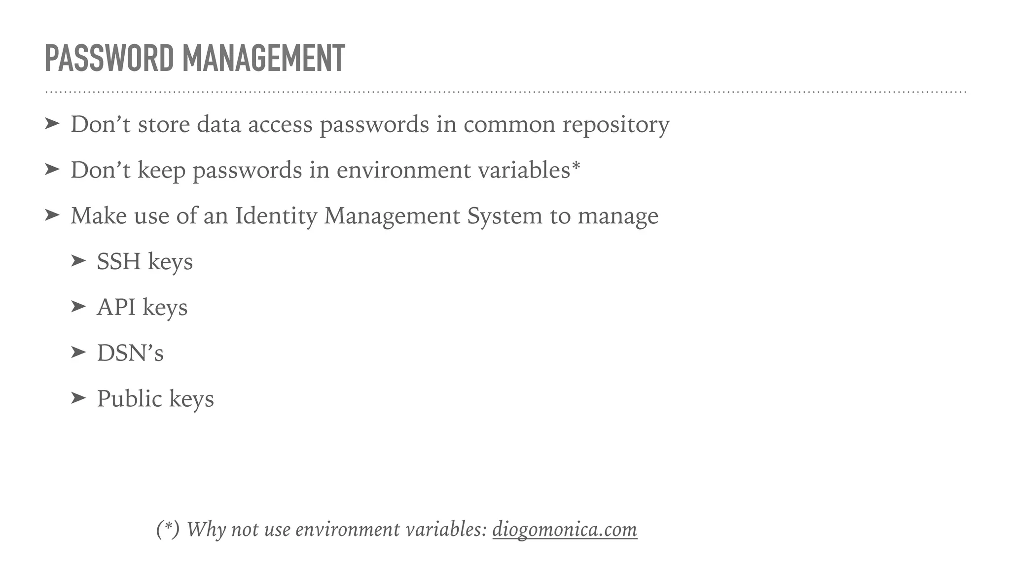 PASSWORD MANAGEMENT
➤ Don’t store data access passwords in common repository
➤ Don’t keep passwords in environment variables*
➤ Make use of an Identity Management System to manage
➤ SSH keys
➤ API keys
➤ DSN’s
➤ Public keys
(*) Why not use environment variables: diogomonica.com
 