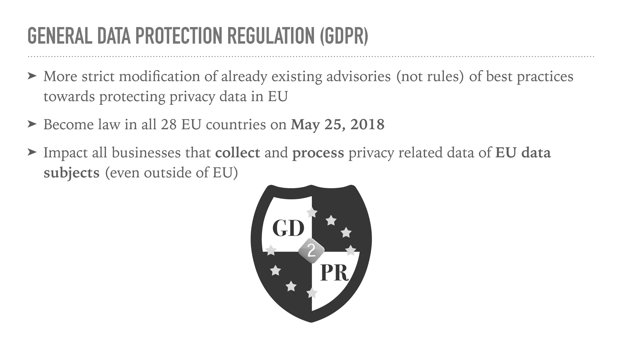 GENERAL DATA PROTECTION REGULATION (GDPR)
➤ More strict modiﬁcation of already existing advisories (not rules) of best practices
towards protecting privacy data in EU
➤ Become law in all 28 EU countries on May 25, 2018
➤ Impact all businesses that collect and process privacy related data of EU data
subjects (even outside of EU)
 