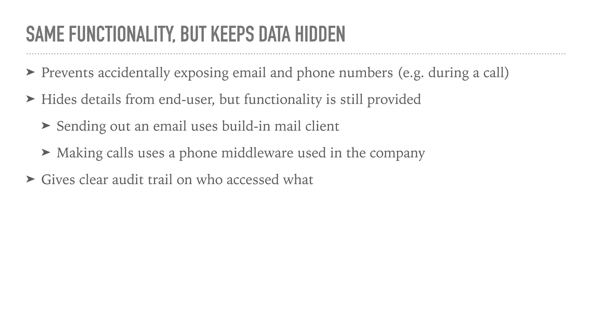 SAME FUNCTIONALITY, BUT KEEPS DATA HIDDEN
➤ Prevents accidentally exposing email and phone numbers (e.g. during a call)
➤ Hides details from end-user, but functionality is still provided
➤ Sending out an email uses build-in mail client
➤ Making calls uses a phone middleware used in the company
➤ Gives clear audit trail on who accessed what
 