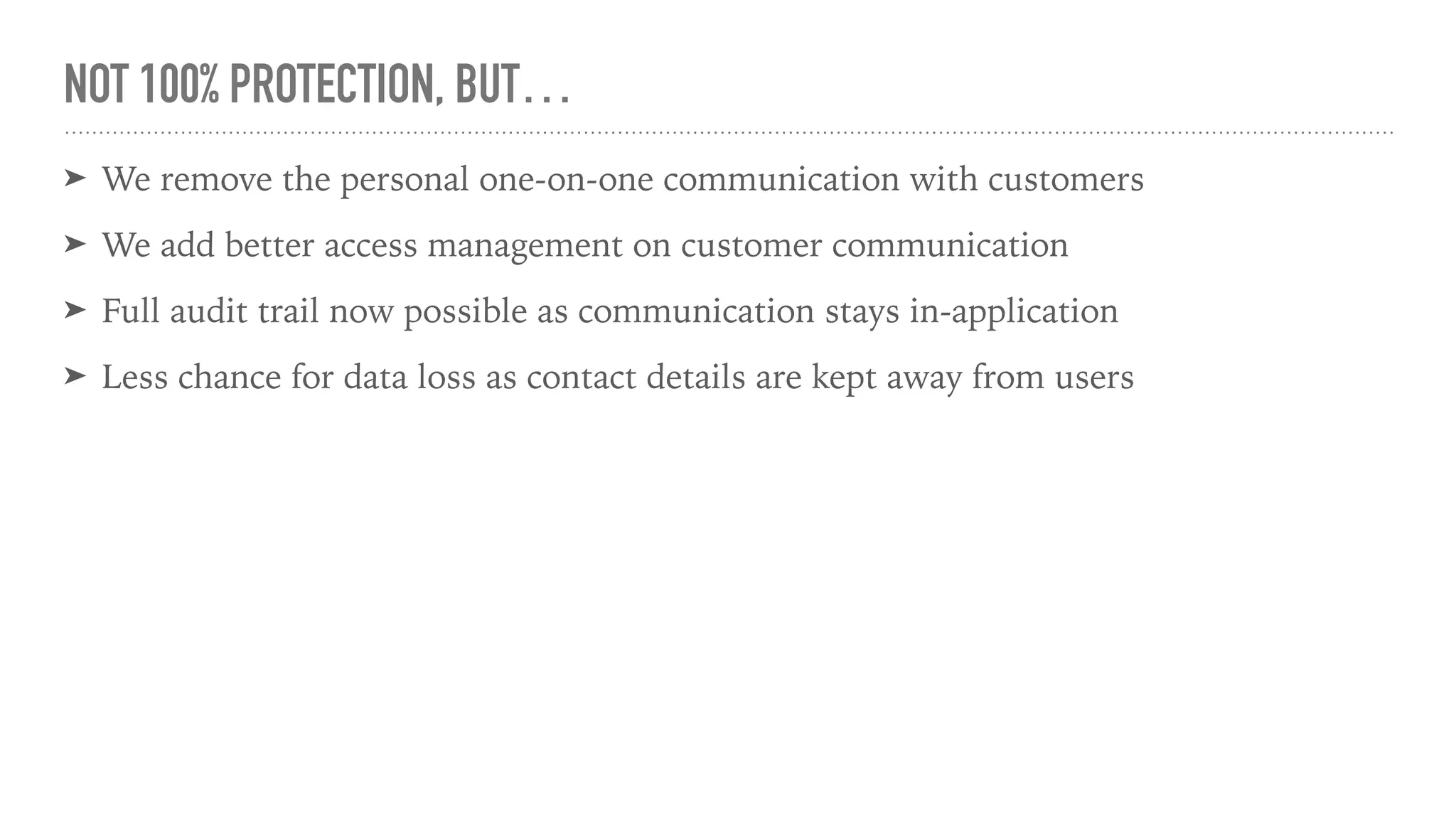 NOT 100% PROTECTION, BUT…
➤ We remove the personal one-on-one communication with customers
➤ We add better access management on customer communication
➤ Full audit trail now possible as communication stays in-application
➤ Less chance for data loss as contact details are kept away from users
 