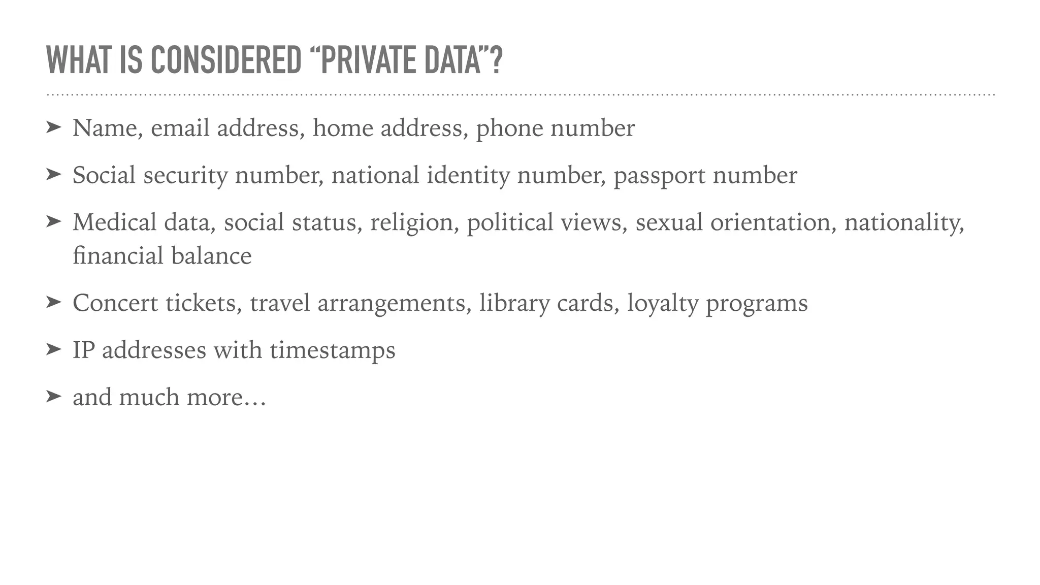 WHAT IS CONSIDERED “PRIVATE DATA”?
➤ Name, email address, home address, phone number
➤ Social security number, national identity number, passport number
➤ Medical data, social status, religion, political views, sexual orientation, nationality,
ﬁnancial balance
➤ Concert tickets, travel arrangements, library cards, loyalty programs
➤ IP addresses with timestamps
➤ and much more…
 