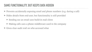 SAME FUNCTIONALITY, BUT KEEPS DATA HIDDEN
➤ Prevents accidentally exposing email and phone numbers (e.g. during a call)
➤ Hides details from end-user, but functionality is still provided
➤ Sending out an email uses build-in mail client
➤ Making calls uses a phone middleware used in the company
➤ Gives clear audit trail on who accessed what
 
