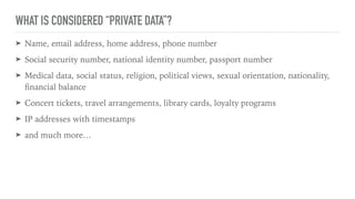 WHAT IS CONSIDERED “PRIVATE DATA”?
➤ Name, email address, home address, phone number
➤ Social security number, national identity number, passport number
➤ Medical data, social status, religion, political views, sexual orientation, nationality,
ﬁnancial balance
➤ Concert tickets, travel arrangements, library cards, loyalty programs
➤ IP addresses with timestamps
➤ and much more…
 