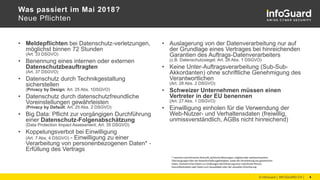 Was passiert im Mai 2018?
Neue Pflichten
• Meldepflichten bei Datenschutz-verletzungen,
möglichst binnen 72 Stunden
(Art. 33 DSGVO)
• Benennung eines internen oder externen
Datenschutzbeauftragten
(Art. 37 DSGVO)
• Datenschutz durch Technikgestaltung
sicherstellen
(Privacy by Design; Art. 25 Abs. 1DSGVO)
• Datenschutz durch datenschutzfreundliche
Voreinstellungen gewährleisten
(Privacy by Default; Art. 25 Abs. 2 DSGVO)
• Big Data: Pflicht zur vorgängigen Durchführung
einer Datenschutz-Folgenabschätzung
(Data Protection Impact Assessment; Art. 35 DSGVO)
• Koppelungsverbot bei Einwilligung
(Art. 7 Abs. 4 DSGVO) - Einwilligung zu einer
Verarbeitung von personenbezogenen Daten* -
Erfüllung des Vertrags
• Auslagerung von der Datenverarbeitung nur auf
der Grundlage eines Vertrages bei hinreichenden
Garantien des Auftrags-Datenverarbeiters
(z.B. Datenschutzsiegel; Art. 28 Abs. 1 DSGVO)
• Keine Unter-Auftragsverarbeitung (Sub-Sub-
Akkordanten) ohne schriftliche Genehmigung des
Verantwortlichen
(Art. 28 Abs. 2 DSGVO)
• Schweizer Unternehmen müssen einen
Vertreter in der EU benennen
(Art. 27 Abs. 1 DSGVO)
• Einwilligung einholen für die Verwendung der
Web-Nutzer- und Verhaltensdaten (freiwillig,
unmissverständlich, AGBs nicht hinreichend)
© InfoGuard │ INFOGUARD.CH │ 4
* rassische und ethnische Herkunft, politische Meinungen, religiöse oder weltanschauliche
Überzeugungen oder die Gewerkschaftszugehörigkeit, sowie die Verarbeitung von genetischen
Daten, biometrischen Daten zur eindeutigen Identifizierung einer natürlichen Person,
Gesundheitsdaten oder Daten zum Sexualleben oder der sexuellen Orientierung
 