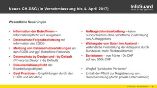 Neues CH-DSG (in Vernehmlassung bis 4. April 2017)
Wesentliche Neuerungen
• Information der Betroffenen –
Informationspflicht wird ausgebaut
• Datenschutz-Folgeabschätzung mit
Information des EDÖB
• Meldung von Datenschutzverletzungen an
den EDÖB und ggf. Betroffene Personen
• Datenschutz by Design und –by Default
(Privacy by Design / -by Default)
• Dokumentationspflicht der
Bearbeitungstätigkeit
• Best Practices – Empfehlungen durch den
EDÖB und Abnahme
© InfoGuard │ INFOGUARD.CH │ 6
• Auftragsdatenbearbeitung – keine
Subcontractors ohne schriftliche Zustimmung
des Auftraggebers
• Weitergabe von Daten ins Ausland –
verbindliche Feststellung der Adäquanz durch
Bundesrat, mehr Rechtssicherheit
• Sanktionen – von früher 10k CHF
auf neu 500k CHF
• Wegfall “juristische Personen”
• Entfall der Pflicht zur Registrierung von
Datensammlung (durch private Unternehmen)
 
