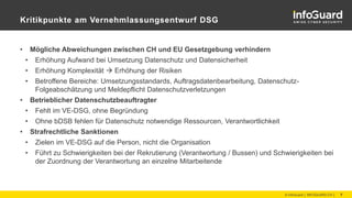 Kritikpunkte am Vernehmlassungsentwurf DSG
• Mögliche Abweichungen zwischen CH und EU Gesetzgebung verhindern
• Erhöhung Aufwand bei Umsetzung Datenschutz und Datensicherheit
• Erhöhung Komplexität  Erhöhung der Risiken
• Betroffene Bereiche: Umsetzungsstandards, Auftragsdatenbearbeitung, Datenschutz-
Folgeabschätzung und Meldepflicht Datenschutzverletzungen
• Betrieblicher Datenschutzbeauftragter
• Fehlt im VE-DSG, ohne Begründung
• Ohne bDSB fehlen für Datenschutz notwendige Ressourcen, Verantwortlichkeit
• Strafrechtliche Sanktionen
• Zielen im VE-DSG auf die Person, nicht die Organisation
• Führt zu Schwierigkeiten bei der Rekrutierung (Verantwortung / Bussen) und Schwierigkeiten bei
der Zuordnung der Verantwortung an einzelne Mitarbeitende
© InfoGuard │ INFOGUARD.CH │ 7
 
