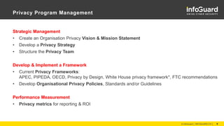 Privacy Program Management
Strategic Management
• Create an Organisation Privacy Vision & Mission Statement
• Develop a Privacy Strategy
• Structure the Privacy Team
Develop & Implement a Framework
• Current Privacy Frameworks:
APEC, PIPEDA, OECD, Privacy by Design, White House privacy framework*, FTC recommendations
• Develop Organisational Privacy Policies, Standards and/or Guidelines
Performance Measurement
• Privacy metrics for reporting & ROI
© InfoGuard │ INFOGUARD.CH │ 9
 