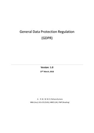 General Data Protection Regulation
(GDPR)
Version: 1.0
27th March, 2018
A. R. W. M. M. D. Rohana Kumara
MBA (Aus), B.Sc CIS (SUSL), MBCS (UK), PMP (Reading)
 