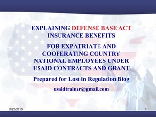 EXPLAINING DEFENSE BASE ACT
                INSURANCE BENEFITS
                FOR EXPATRIATE AND
              COOPERATING COUNTRY
            NATIONAL EMPLOYEES UNDER
            USAID CONTRACTS AND GRANT
            Prepared for Lost in Regulation Blog
                   usaidtrainer@gmail.com


8/23/2010                                          1
 