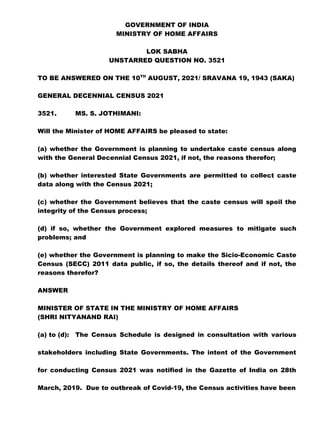 GOVERNMENT OF INDIA
MINISTRY OF HOME AFFAIRS
LOK SABHA
UNSTARRED QUESTION NO. 3521
TO BE ANSWERED ON THE 10TH
AUGUST, 2021/ SRAVANA 19, 1943 (SAKA)
GENERAL DECENNIAL CENSUS 2021
3521. MS. S. JOTHIMANI:
Will the Minister of HOME AFFAIRS be pleased to state:
(a) whether the Government is planning to undertake caste census along
with the General Decennial Census 2021, if not, the reasons therefor;
(b) whether interested State Governments are permitted to collect caste
data along with the Census 2021;
(c) whether the Government believes that the caste census will spoil the
integrity of the Census process;
(d) if so, whether the Government explored measures to mitigate such
problems; and
(e) whether the Government is planning to make the Sicio-Economic Caste
Census (SECC) 2011 data public, if so, the details thereof and if not, the
reasons therefor?
ANSWER
MINISTER OF STATE IN THE MINISTRY OF HOME AFFAIRS
(SHRI NITYANAND RAI)
(a) to (d): The Census Schedule is designed in consultation with various
stakeholders including State Governments. The intent of the Government
for conducting Census 2021 was notified in the Gazette of India on 28th
March, 2019. Due to outbreak of Covid-19, the Census activities have been
 