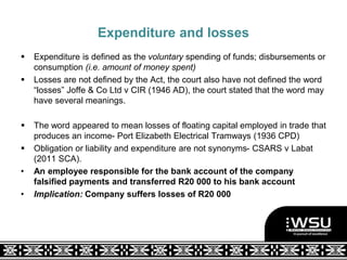 Expenditure and losses
 Expenditure is defined as the voluntary spending of funds; disbursements or
consumption (i.e. amount of money spent)
 Losses are not defined by the Act, the court also have not defined the word
“losses” Joffe & Co Ltd v CIR (1946 AD), the court stated that the word may
have several meanings.
 The word appeared to mean losses of floating capital employed in trade that
produces an income- Port Elizabeth Electrical Tramways (1936 CPD)
 Obligation or liability and expenditure are not synonyms- CSARS v Labat
(2011 SCA).
• An employee responsible for the bank account of the company
falsified payments and transferred R20 000 to his bank account
• Implication: Company suffers losses of R20 000
 