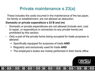 Private maintenance s 23(a)
These includes the costs incurred in the maintenance of the tax payer,
his family or establishment, are not allowed as deduction.
Domestic or private expenditure s 23 B and (m)
- Domestic or private expenditures are not allowed (include rent, cost
to repair, or expenditure in connection to any private home) are
prohibited by this section.
- Only a part of the private home being occupied for trade purposes is
allowed:
 Specifically equipped for purposes of trade AND
 Regularly and exclusively used for trade AND
 The employee’s duties are mainly performed in their home office
 