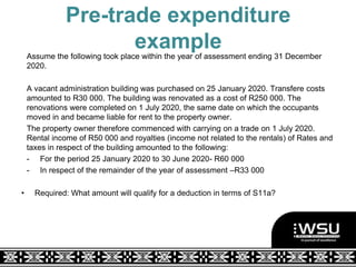 Pre-trade expenditure
example
Assume the following took place within the year of assessment ending 31 December
2020.
A vacant administration building was purchased on 25 January 2020. Transfere costs
amounted to R30 000. The building was renovated as a cost of R250 000. The
renovations were completed on 1 July 2020, the same date on which the occupants
moved in and became liable for rent to the property owner.
The property owner therefore commenced with carrying on a trade on 1 July 2020.
Rental income of R50 000 and royalties (income not related to the rentals) of Rates and
taxes in respect of the building amounted to the following:
- For the period 25 January 2020 to 30 June 2020- R60 000
- In respect of the remainder of the year of assessment –R33 000
• Required: What amount will qualify for a deduction in terms of S11a?
 