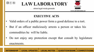 EXECUTIVE ACTS
• Valid orders of a public power form a good defense to a tort.
• But if an officer maliciously arrests a person or takes his
commodities he will be liable.
• Do not enjoy any protection except that consult by legislature
enactments.
 