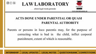 ACTS DONE UNDER PARENTIAL OR QUASI
PARENTALAUTHORITY
Parents or persons in loco parentis may, for the purpose of
correcting what is bad in the child, inflict corporal
punishment, extent of which is reasonable.
 