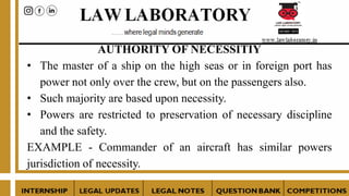AUTHORITY OF NECESSITIY
• The master of a ship on the high seas or in foreign port has
power not only over the crew, but on the passengers also.
• Such majority are based upon necessity.
• Powers are restricted to preservation of necessary discipline
and the safety.
EXAMPLE - Commander of an aircraft has similar powers
jurisdiction of necessity.
 