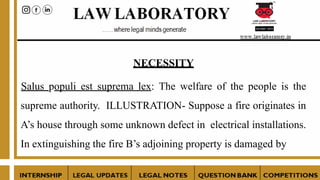 NECESSITY
Salus populi est suprema lex: The welfare of the people is the
supreme authority. ILLUSTRATION- Suppose a fire originates in
A’s house through some unknown defect in electrical installations.
In extinguishing the fire B’s adjoining property is damaged by
 