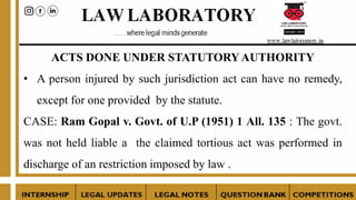 ACTS DONE UNDER STATUTORYAUTHORITY
• A person injured by such jurisdiction act can have no remedy,
except for one provided by the statute.
CASE: Ram Gopal v. Govt. of U.P (1951) 1 All. 135 : The govt.
was not held liable a the claimed tortious act was performed in
discharge of an restriction imposed by law .
 