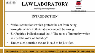 INTRODUCTION
• Various conditions which protect the act from being
wrongful which in their absence would be wrong.
• Sir Fredrick Pollock stated that “ The rules of immunity which
restrict the rules of liability”
• Under such situation the act is said to be justified.
 
