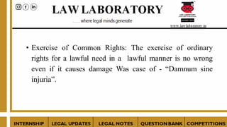 • Exercise of Common Rights: The exercise of ordinary
rights for a lawful need in a lawful manner is no wrong
even if it causes damage Was case of - “Damnum sine
injuria”.
 