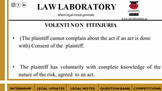 VOLENTI NON FITINJURIA
• (The plaintiff cannot complain about the act if an act is done
with) Consent of the plaintiff.
• The plaintiff has voluntarily with complete knowledge of the
nature of the risk, agreed to an act.
 