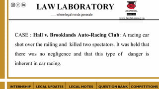 CASE : Hall v. Brooklands Auto-Racing Club: A racing car
shot over the railing and killed two spectators. It was held that
there was no negligence and that this type of danger is
inherent in car racing.
 