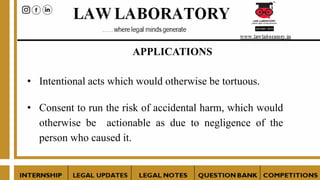 APPLICATIONS
• Intentional acts which would otherwise be tortuous.
• Consent to run the risk of accidental harm, which would
otherwise be actionable as due to negligence of the
person who caused it.
 