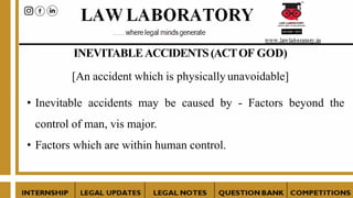 INEVITABLEACCIDENTS(ACTOF GOD)
[An accident which is physically unavoidable]
• Inevitable accidents may be caused by - Factors beyond the
control of man, vis major.
• Factors which are within human control.
 