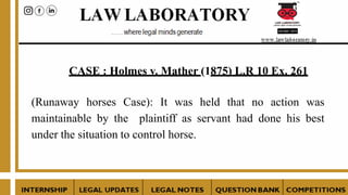CASE : Holmes v. Mather (1875) L.R 10 Ex. 261
(Runaway horses Case): It was held that no action was
maintainable by the plaintiff as servant had done his best
under the situation to control horse.
 