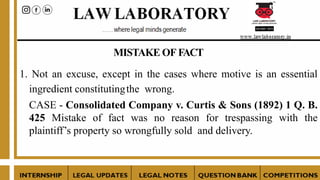 MISTAKE OF FACT
1. Not an excuse, except in the cases where motive is an essential
ingredient constitutingthe wrong.
CASE - Consolidated Company v. Curtis & Sons (1892) 1 Q. B.
425 Mistake of fact was no reason for trespassing with the
plaintiff’s property so wrongfully sold and delivery.
 