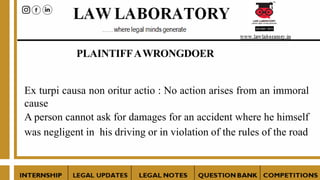 PLAINTIFFAWRONGDOER
Ex turpi causa non oritur actio : No action arises from an immoral
cause
A person cannot ask for damages for an accident where he himself
was negligent in his driving or in violation of the rules of the road
 