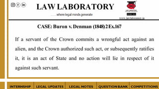 CASE:Buron v.Denman (1848)2Ex.167
If a servant of the Crown commits a wrongful act against an
alien, and the Crown authorized such act, or subsequently ratifies
it, it is an act of State and no action will lie in respect of it
against such servant.
 