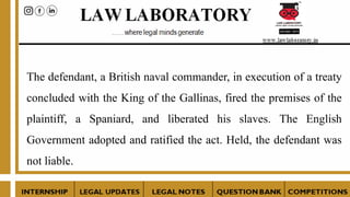 The defendant, a British naval commander, in execution of a treaty
concluded with the King of the Gallinas, fired the premises of the
plaintiff, a Spaniard, and liberated his slaves. The English
Government adopted and ratified the act. Held, the defendant was
not liable.
 