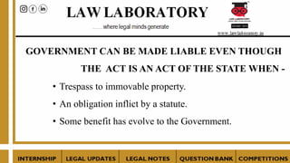 GOVERNMENT CAN BE MADE LIABLE EVEN THOUGH
THE ACT IS AN ACT OF THE STATE WHEN -
• Trespass to immovable property.
• An obligation inflict by a statute.
• Some benefit has evolve to the Government.
 
