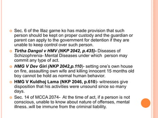  Sec. 6 of the Illaz garne ko has made provision that such
person should be kept on proper custody and the guardian or
parent can apply to the government for detention if they are
unable to keep control over such person.
 Tirtha Dangol v HMV (NKP 2042, p.435)- Diseases of
Schizophrenia- Mental Diseases under which person may
commit any type of act.
 HMG V Dev Giri (NKP 2042,p.110)- setting one’s own house
on fire, assaulting own wife and killing innocent 15 months old
boy cannot be hold as normal human behavior.
 HMG V Kuldhoj Lama (NKP 2046, p.610)- witnesses give
disposition that his activities were unsound since so many
days.
 Sec. 14 of MCCA 2074- At the time of act, if a person is not
conscious, unable to know about nature of offenses, mental
illness..will be immune from the criminal liability.
 