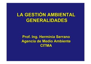 LA GESTIÓN AMBIENTAL
   GENERALIDADES


 Prof. Ing. Herminia Serrano
 Agencia de Medio Ambiente
            CITMA
 