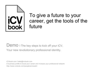 To give a future to your career, get the tools of the future iCVbook.com l hello@icvbook.com  A business profile to boost your career and increase your professional network http://www.icvbook.com/people/annewehr Demo  l The key steps to kick off your iCV,  Your new revolutionary professional identity.  