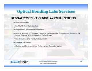 SPECIALISTS IN MANY DISPLAY ENHANCEMENTS
 Film Laminations Film Laminations
 Backlight Film Optimization
 Brightness/Contrast Enhancements
 Optical Bonding of Displays, Overlays and Other Flat Components, Utilizing the
Latest Silicone and UV Bonding Technologies
 Condensation and Moisture Prevention
 Support Electronics
 Optical and Environmental Performance Characterization
© 2016 General Digital Corporation
http://www.GeneralDigital.com
12
 