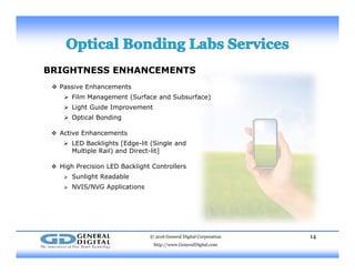 BRIGHTNESS ENHANCEMENTS
 P i E h t Passive Enhancements
 Film Management (Surface and Subsurface)
 Light Guide Improvement
 Optical BondingOpt ca o d g
 Active Enhancements
 LED Backlights [Edge-lit (Single and
Multiple Rail) and Direct-lit]
 High Precision LED Backlight Controllers
 Sunlight Readable
 NVIS/NVG Applications NVIS/NVG Applications
© 2016 General Digital Corporation
http://www.GeneralDigital.com
14
 