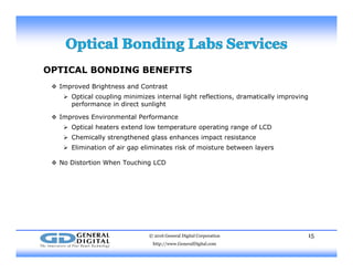 OPTICAL BONDING BENEFITS
 I d B i ht d C t t Improved Brightness and Contrast
 Optical coupling minimizes internal light reflections, dramatically improving
performance in direct sunlight
 Improves Environmental Performancep o s o a o a
 Optical heaters extend low temperature operating range of LCD
 Chemically strengthened glass enhances impact resistance
 Elimination of air gap eliminates risk of moisture between layers
 No Distortion When Touching LCD
© 2016 General Digital Corporation
http://www.GeneralDigital.com
15
 