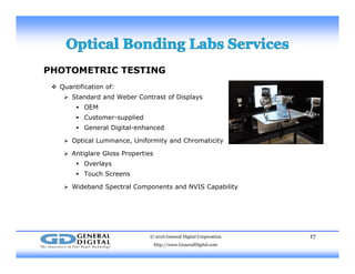 PHOTOMETRIC TESTING
 Q tifi ti f Quantification of:
 Standard and Weber Contrast of Displays
 OEM
 Customer-suppliedCusto e supp ed
 General Digital-enhanced
 Optical Luminance, Uniformity and Chromaticity
 Antiglare Gloss Properties Antiglare Gloss Properties
 Overlays
 Touch Screens
 Wideband Spectral Components and NVIS Capability Wideband Spectral Components and NVIS Capability
© 2016 General Digital Corporation
http://www.GeneralDigital.com
17
 