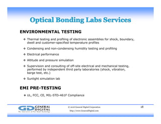 ENVIRONMENTAL TESTING
 Th l t ti d fili f l t i bli f h k b d Thermal testing and profiling of electronic assemblies for shock, boundary,
dwell and customer-specified temperature profiles
 Condensing and non-condensing humidity testing and profiling
 Electrical performance Electrical performance
 Altitude and pressure simulation
 Supervision and consulting of off-site electrical and mechanical testing,
performed by independent third party laboratories (shock vibrationperformed by independent third party laboratories (shock, vibration,
barge test, etc.)
 Sunlight simulation lab
EMI PRE-TESTING
❖ UL, FCC, CE, MIL-STD-461F Compliance
© 2016 General Digital Corporation
http://www.GeneralDigital.com
18
 