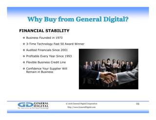 FINANCIAL STABILITY
 Business Founded in 1973 Business Founded in 1973
 3-Time Technology Fast 50 Award Winner
 Audited Financials Since 2001
 Profitable Every Year Since 1993
 Flexible Business Credit Line
C f d S l ll Confidence Your Supplier Will
Remain in Business
© 2016 General Digital Corporation
http://www.GeneralDigital.com
23
 