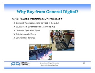 FIRST-CLASS PRODUCTION FACILITY
 Designed Manufactured and Serviced in the U S A Designed, Manufactured and Serviced in the U.S.A.
 30,000 sq. ft. (Expandable to 125,000 sq. ft.)
 Clean and Open Work Space
 Antistatic Acrylic Floors
 Laminar Flow Benches
© 2016 General Digital Corporation
http://www.GeneralDigital.com
26
 