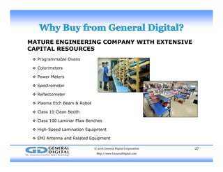 MATURE ENGINEERING COMPANY WITH EXTENSIVE
CAPITAL RESOURCES
 Programmable Ovens
 Colorimeters
 Power Meters
 Spectrometer
 Reflectometer
 Plasma Etch Beam & Robot
 Class 10 Clean Booth
 Class 100 Laminar Flow Benches
 High-Speed Lamination Equipment
 EMI Antenna and Related Equipment
© 2016 General Digital Corporation
http://www.GeneralDigital.com
27
q p
 