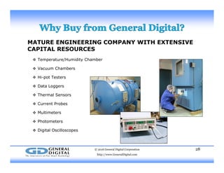 MATURE ENGINEERING COMPANY WITH EXTENSIVE
CAPITAL RESOURCES
 Temperature/Humidity Chamber
 Vacuum Chambers
 Hi-pot Testers
 Data Loggers
 Thermal Sensors
 Current Probes
 Multimeters
 Photometers
 Digital Oscilloscopes
© 2016 General Digital Corporation
http://www.GeneralDigital.com
28
 