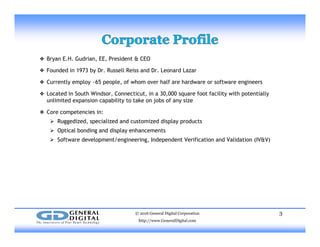 ❖ Bryan E.H. Gudrian, EE, President & CEO
❖ Founded in 1973 by Dr. Russell Reiss and Dr. Leonard Lazar
❖ Currently employ ~65 people, of whom over half are hardware or software engineers
❖ Located in South Windsor, Connecticut, in a 30,000 square foot facility with potentially
unlimited expansion capability to take on jobs of any size
❖ Core competencies in:
 Ruggedized, specialized and customized display products
 Optical bonding and display enhancements
 Software development/engineering Independent Verification and Validation (IV&V) Software development/engineering, Independent Verification and Validation (IV&V)
© 2016 General Digital Corporation
http://www.GeneralDigital.com
3
 